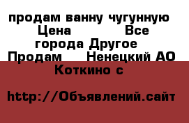  продам ванну чугунную › Цена ­ 7 000 - Все города Другое » Продам   . Ненецкий АО,Коткино с.